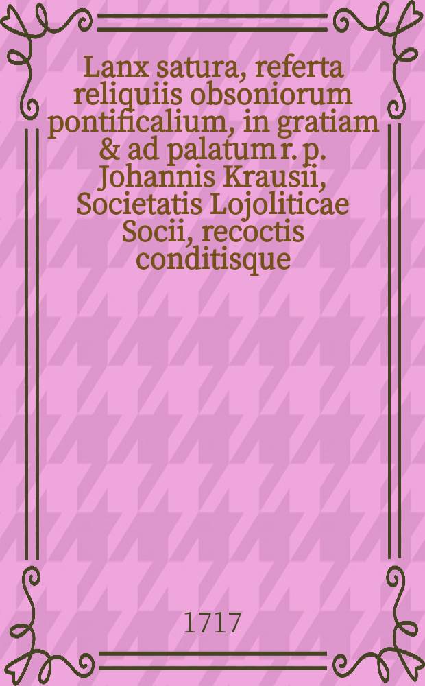 Lanx satura, referta reliquiis obsoniorum pontificalium, in gratiam & ad palatum r. p. Johannis Krausii, Societatis Lojoliticae Socii, recoctis conditisque, & huic Alastorum principi Pragam transmissa e mensa secunda lubililaei Lutherani alterius, M. DCC. XVII.