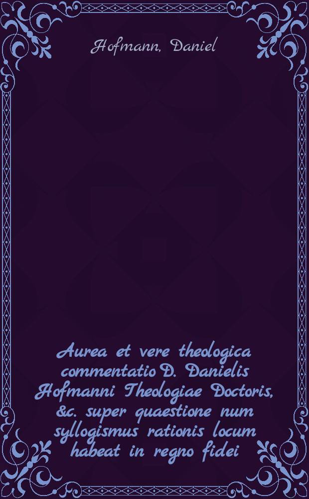 Aurea et vere theologica commentatio D. Danielis Hofmanni Theologiae Doctoris, &c. super quaestione num syllogismus rationis locum habeat in regno fidei ...