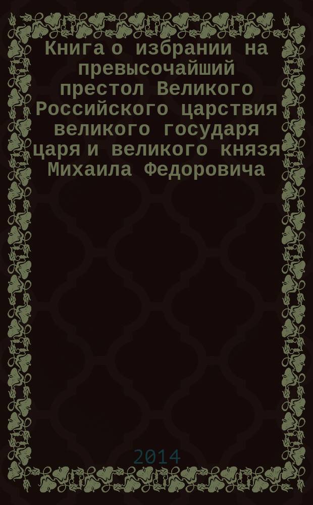 Книга о избрании на превысочайший престол Великого Российского царствия великого государя царя и великого князя Михаила Федоровича, всея Великия России самодержца : рукопись, комментарии, текст