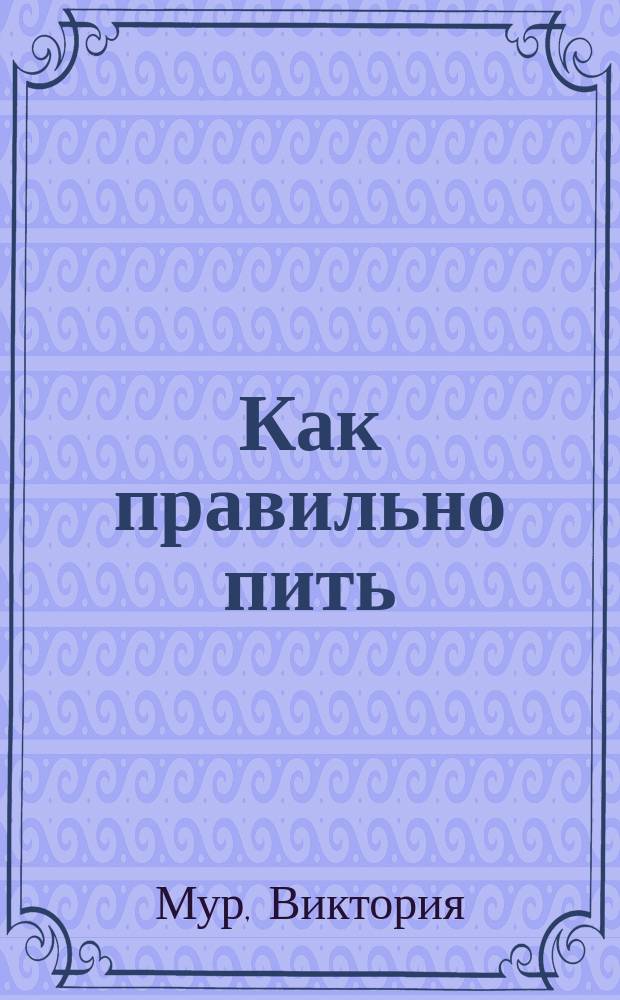 Как правильно пить : от зимнего глинтвейна до летнего крюшона : незаменимый путеводитель для тех, кто любит наслаждаться жизнью круглый год