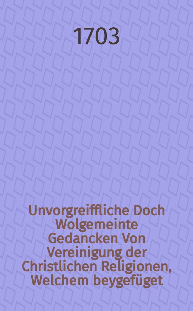 Unvorgreiffliche Doch Wolgemeinte Gedancken Von Vereinigung der Christlichen Religionen, Welchem beygefüget: I. Ein Auszug aus einer Oration von der Vereinigung der streitenden Religionen in der Christenheit. II. Der Veranlassungs-Tractat zu obigen Gedancken von dem eintzigen wahren Mittel zur Vereinigung der beyden Evangelischen Religionen, Und dann III. Herrn Francisci Julii Lütkens Gedancken über die Vereinigung der beyden Protestirenden Kirchen
