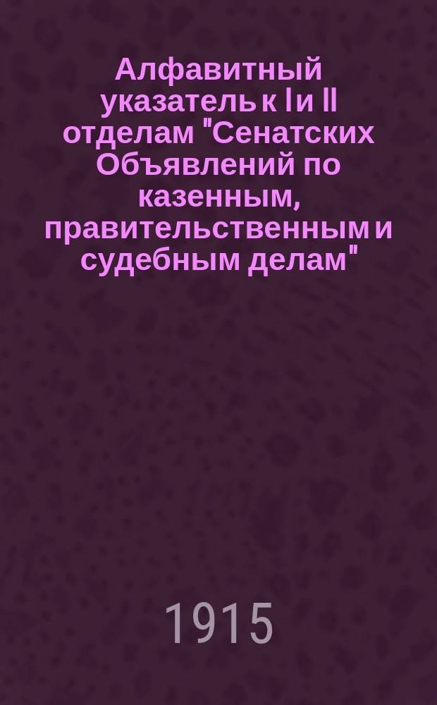 Алфавитный указатель к I и II отделам "Сенатских Объявлений по казенным, правительственным и судебным делам". 1915, янв. - март : 1915, янв. - март