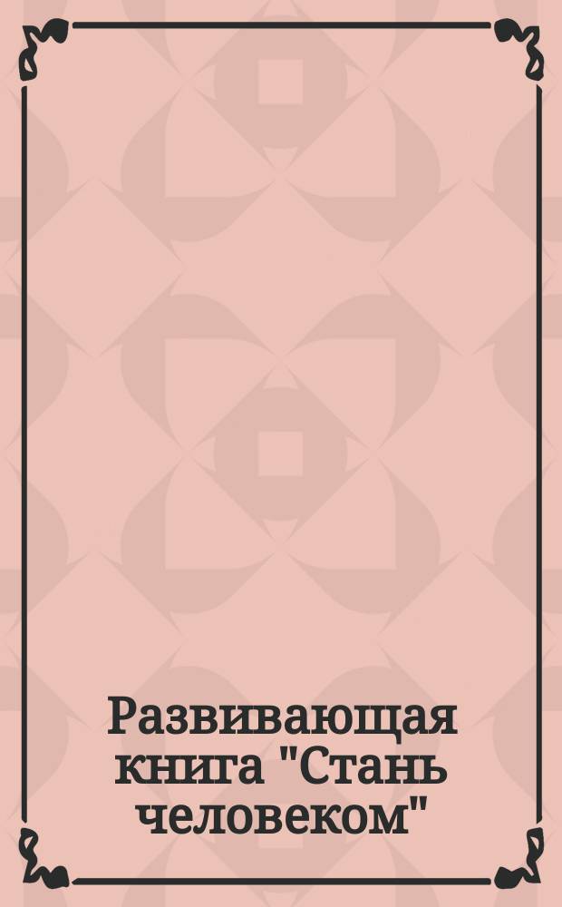 Развивающая книга "Стань человеком" : программа раннего развития нравственности, мировоззрения и формирование понятийного аппарата : для досуга и обучения детей дошкольного и школьного возраста : от 1-го года