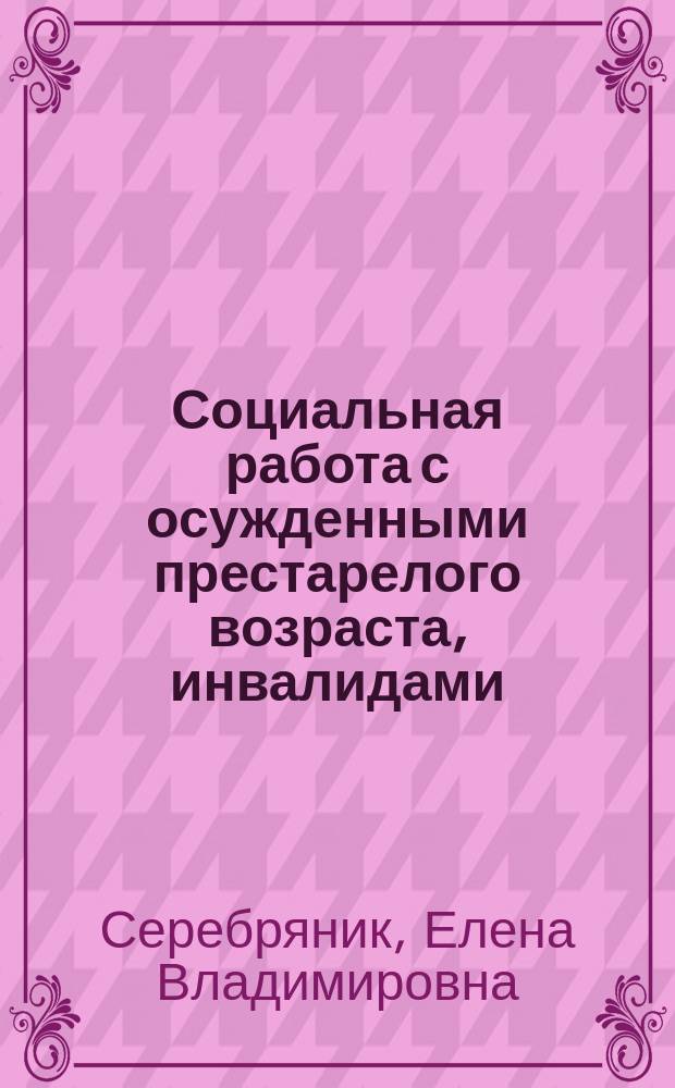 Социальная работа с осужденными престарелого возраста, инвалидами ; с осужденными, имеющими социально значимые заболевания : практические рекомендации