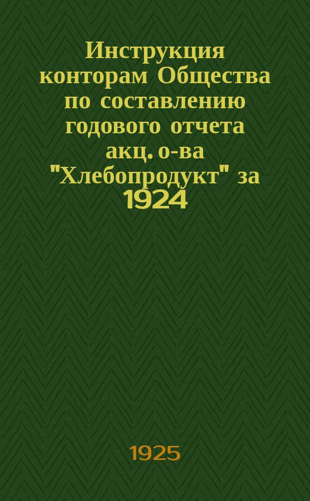 Инструкция конторам Общества по составлению годового отчета акц. о-ва "Хлебопродукт" за 1924/25 операционный год : Третий операц. год