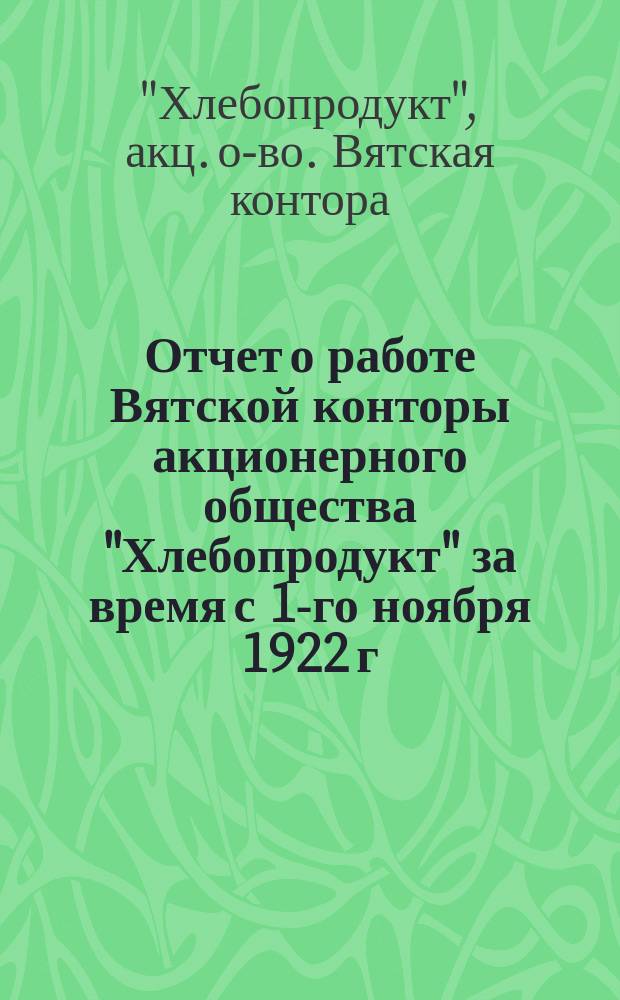 Отчет о работе Вятской конторы акционерного общества "Хлебопродукт" за время с 1-го ноября 1922 г. по 1-е ноября 1923 г.
