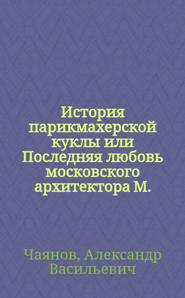 История парикмахерской куклы или Последняя любовь московского архитектора М. : Романт. повесть. написанная ботаником Х. А.В.Чаянов и илл. антропологом А. А.М.Кравченко