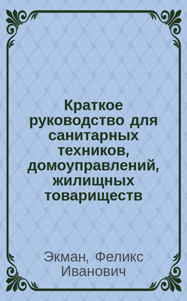 Краткое руководство для санитарных техников, домоуправлений, жилищных товариществ, жильцов и лиц, имеющих дело с санитарным оборудованием владений : Практ. указания по ремонту домовой канализации и водопровода и по содержанию их в исправности : Прил.: Правила пользования главнейшими санитарными приборами