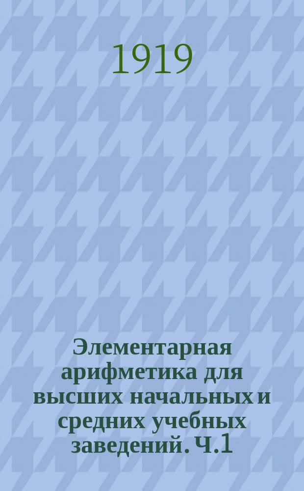 Элементарная арифметика для высших начальных и средних учебных заведений. [Ч.1]