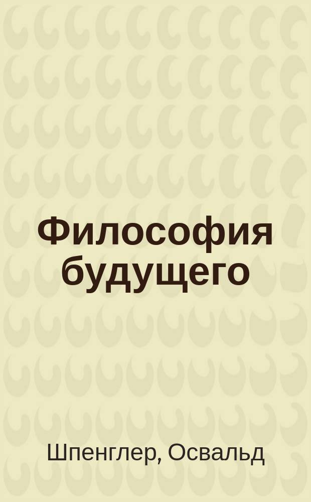 Философия будущего : (Из кн. "Закат Европы" - "Der Untergang des Abendlandes") : Пер. с нем