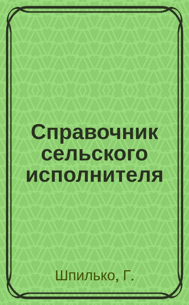 Справочник сельского исполнителя : Практ. рук. для лиц, назначаемых сел. исполнителями, по всем отраслям их службы