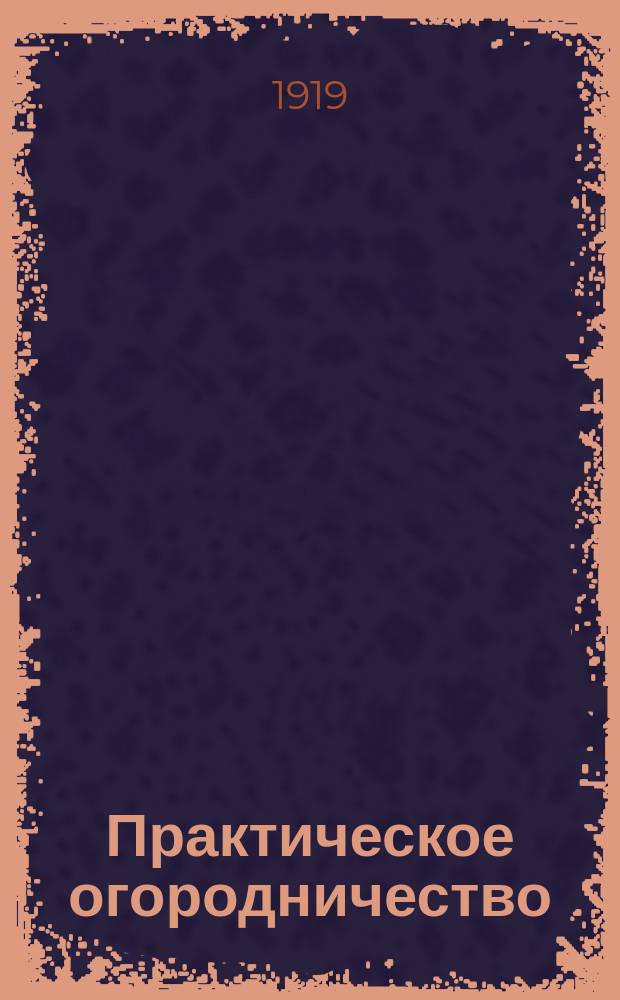 Практическое огородничество : Рук. к правильному устройству огорода и выращиванию овощных растений в грунту