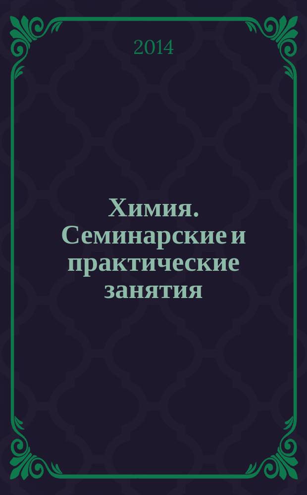 Химия. Семинарские и практические занятия : учебное пособие для студентов высших учебных заведений, обучающихся по направлению подготовки "Конструктурско-технологическое обеспечение машиностроительных производств", "Автоматизация технологических процессов и производств (химико-технологическая отрасль)"