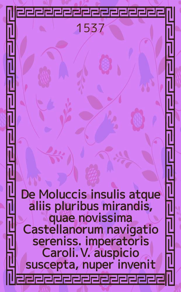 De Moluccis insulis atque aliis pluribus mirandis, quae novissima Castellanorum navigatio sereniss. imperatoris Caroli. V. auspicio suscepta, nuper invenit: // Novus orbis regionum ac insularum veteribus incognitarum ...