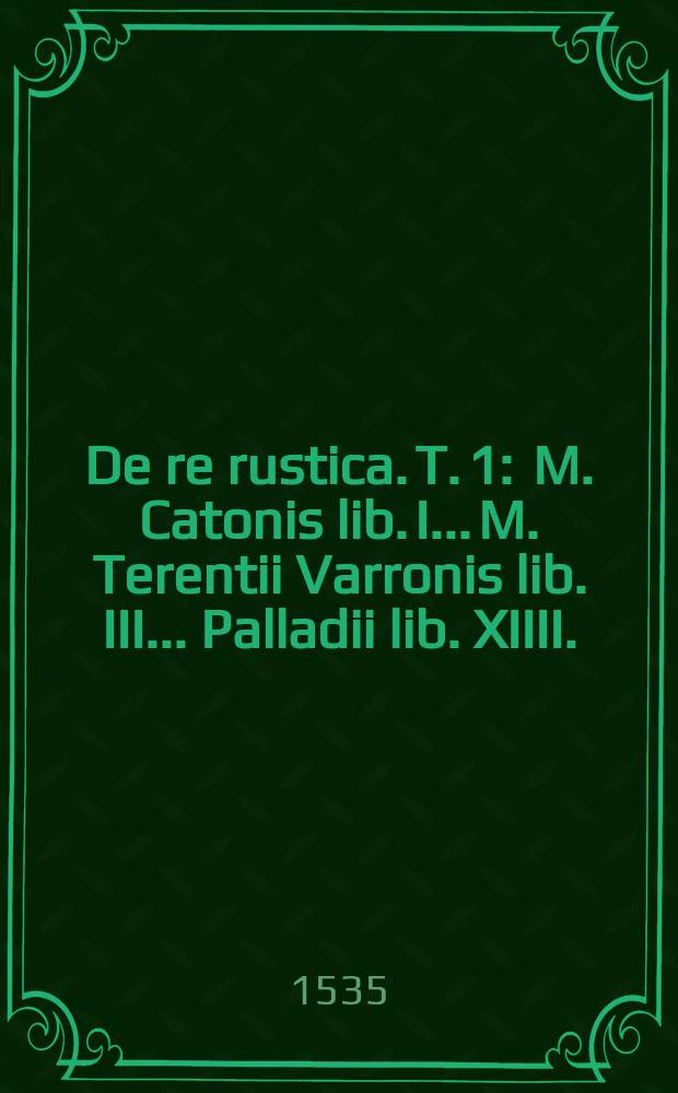De re rustica. T. 1 : M. Catonis lib. I.. M. Terentii Varronis lib. III.. Palladii lib. XIIII.