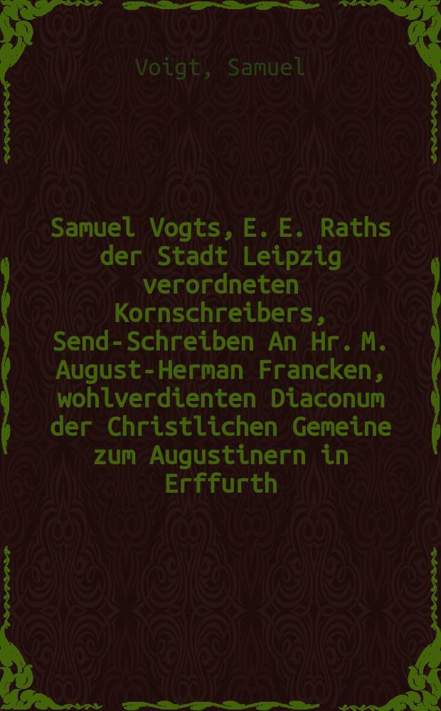 Samuel Vogts, E. E. Raths der Stadt Leipzig verordneten Kornschreibers, Send-Schreiben An Hr. M. August-Herman Francken, wohlverdienten Diaconum der Christlichen Gemeine zum Augustinern in Erffurth, von Herrn D. Casp. Sagittarii, Fürstl. Sächs. gesambten Historici, und Historiarum Professoris Publici zu Jena, Leipzigischer Expedition, Vom 26. Augusti biß den 3. Septembris Ao 1691.