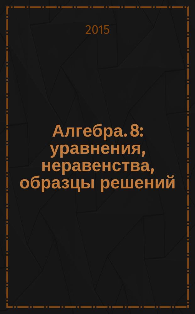 Алгебра. 8 : уравнения, неравенства, образцы решений