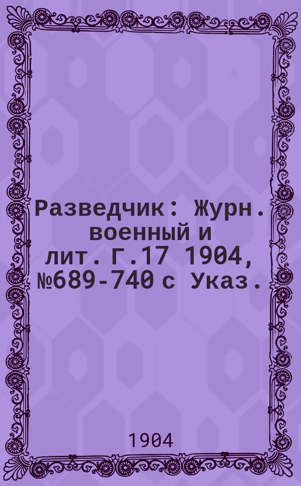 Разведчик : Журн. военный и лит. Г.17 1904, № 689-740 с Указ.