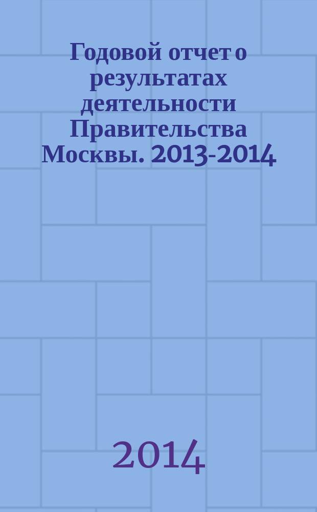 Годовой отчет о результатах деятельности Правительства Москвы. [2013-2014] : Отчет Мэра Москвы Сергея Собянина о результатах деятельности Правительства Москвы в 2013-2014 гг.