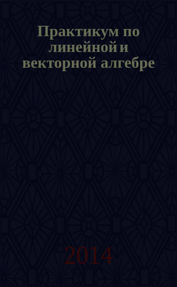 Практикум по линейной и векторной алгебре : учебное пособие для студентов высших учебных заведений, обучающихся по специальности 090303 "Информационная безопасность автоматизированных систем" и направлениям 230100 "Информатика и вычислительная техника", 090900 "Безопасность автоматизированных систем", 280700 "Техносферная безопасность", 220400.62 "Управление в технических системах"