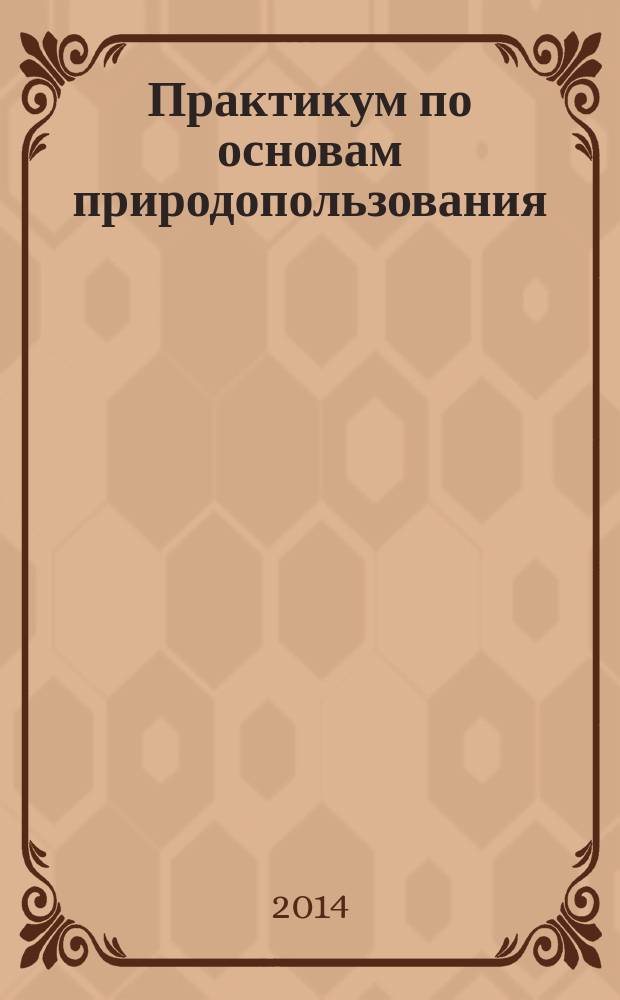 Практикум по основам природопользования : учебное пособие для студентов высших учебных заведений, обучающихся по направлению 120700.62 "Землеустройство и кадастры"