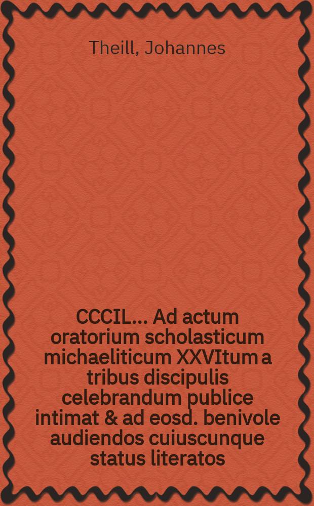 CCCIL. ... Ad actum oratorium scholasticum michaeliticum XXVItum a tribus discipulis celebrandum publice intimat & ad eosd. benivole audiendos cuiuscunque status literatos