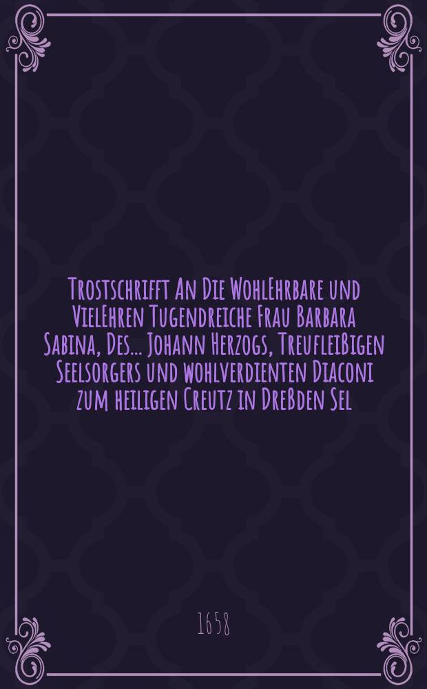 Trostschrifft An Die WohlEhrbare und VielEhren Tugendreiche Frau Barbara Sabina, Des ... Johann Herzogs, Treufleißigen Seelsorgers und wohlverdienten Diaconi zum heiligen Creutz in Dreßden Sel. nachgebliebene Witwe, Von Etlichen des sel. Herrn, als auch dessen nachgelassener Frau Witwen und Kindern beständig treuen Freunden. Ausgefertigt und zum Leichen Sermon gesatzt