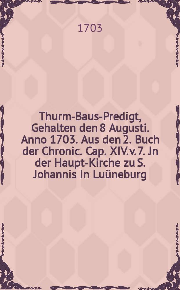Thurm-Baus-Predigt, Gehalten den 8 Augusti. Anno 1703. Aus den 2. Buch der Chronic. Cap. XIV. v. 7. Jn der Haupt-Kirche zu S. Johannis In Luüneburg, ... Bey Widerauff-Bauung der ... vom Donner getroffenen und nachmahls verbranten Spitze des hohen Thurms dieser Kirche, und an eben demselbigen Tage der Gemeine Gottes vorgetragen ...