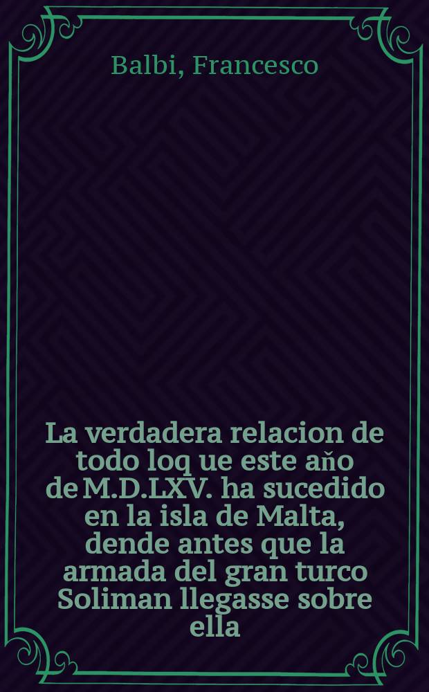 La verdadera relacion de todo loq[ue] este aňo de M.D.LXV. ha sucedido en la isla de Malta, dende antes que la armada del gran turco Soliman llegasse sobre ella, hasta la llegada del socorro postrero del poderosissimo y catholico rey de Espaňa don Phelipe nuestro seňor segu[n]do deste nombre.