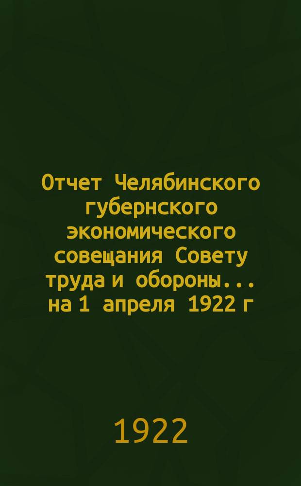 Отчет Челябинского губернского экономического совещания Совету труда и обороны... ... на 1 апреля 1922 г.