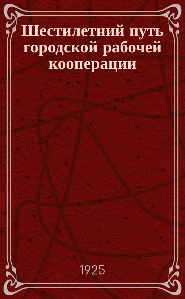 Шестилетний путь городской рабочей кооперации : Очерк о пройд. путях и предстоящих задачах Правления Центр. раб. кооператива г. Петропавловска