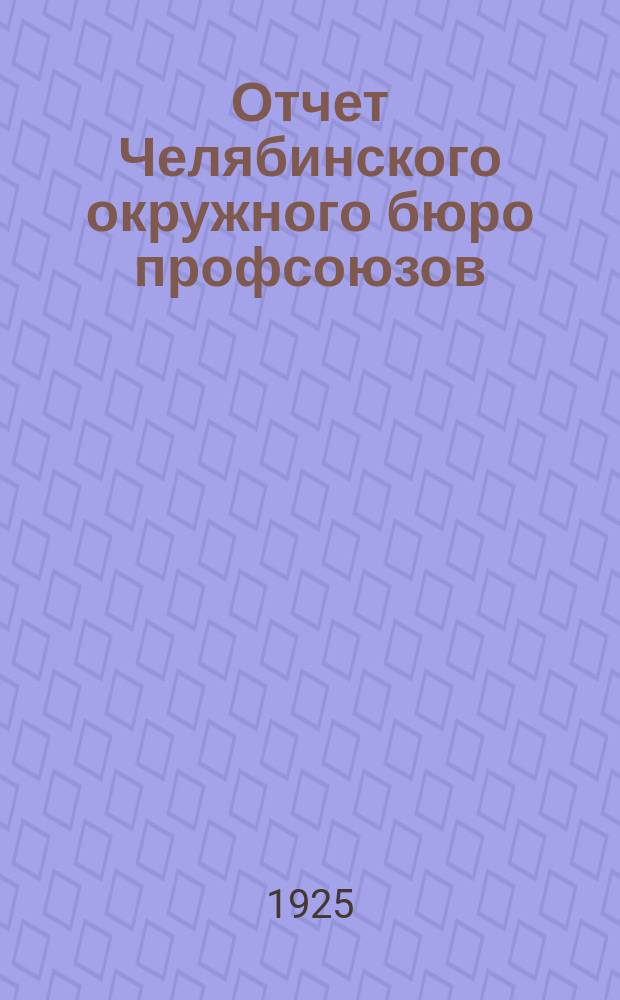 Отчет Челябинского окружного бюро профсоюзов (за время с 1-го марта 1924 г. по 1-е января 1925 г.)