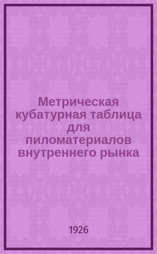 Метрическая кубатурная таблица для пиломатериалов внутреннего рынка : Пособие для лесопром. орг., зав. заводами, складами... и проч