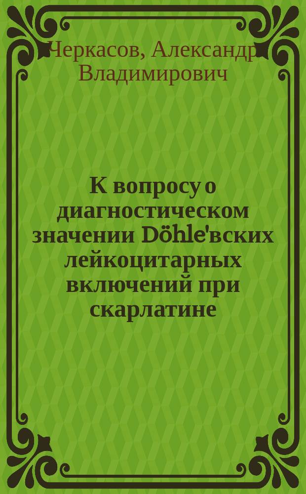 К вопросу о диагностическом значении Döhle'вских лейкоцитарных включений при скарлатине : Из клиники дет. болезней проф. Румянцева (г. Киев)