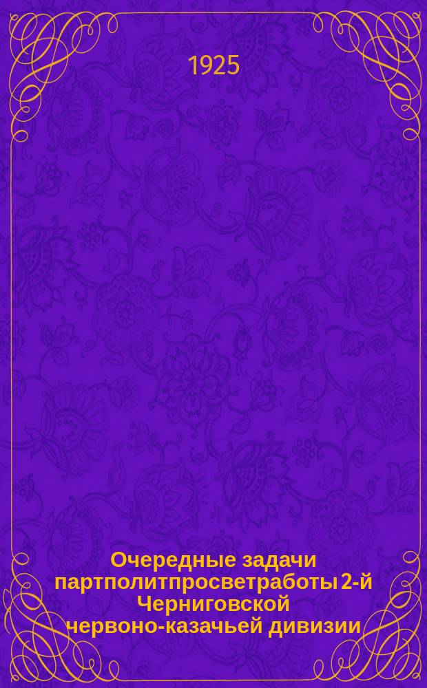 Очередные задачи партполитпросветработы 2-й Черниговской червоно-казачьей дивизии : (Постановления 2-го Дивпартсовещания (11-14 мая) и план партполитпросветработы с 15 мая по 15 авг.)