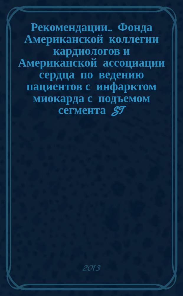 Рекомендации... Фонда Американской коллегии кардиологов и Американской ассоциации сердца по ведению пациентов с инфарктом миокарда с подъемом сегмента ST : отчет рабочей группы по практическим рекомендациям Фонда Американской коллегии кардиологов/Американской ассоциации сердца