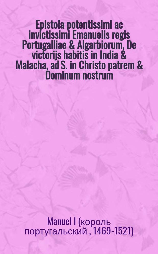 Epistola potentissimi ac invictissimi Emanuelis regis Portugalliae & Algarbiorum, De victorijs habitis in India & Malacha, ad S. in Christo patrem & Dominum nostrum, Dominum Leonem X. Pont. Max. // Novus orbis regionum ac insularum veteribus incognitarum ...