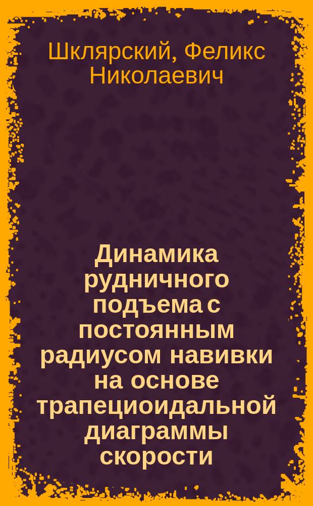 Динамика рудничного подъема с постоянным радиусом навивки на основе трапециоидальной диаграммы скорости : Лекции, чит. на повтор. курсах для инженеров, организованных при Моск. горной акад. Центр. бюро инж.-техн. секций В.С.Г. в дек. 1923 г. - янв. 1924 г