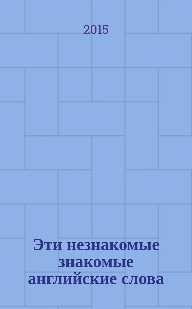Эти незнакомые знакомые английские слова : о неизвестных значениях 50 известных слов : наглядно, понятно, интересно