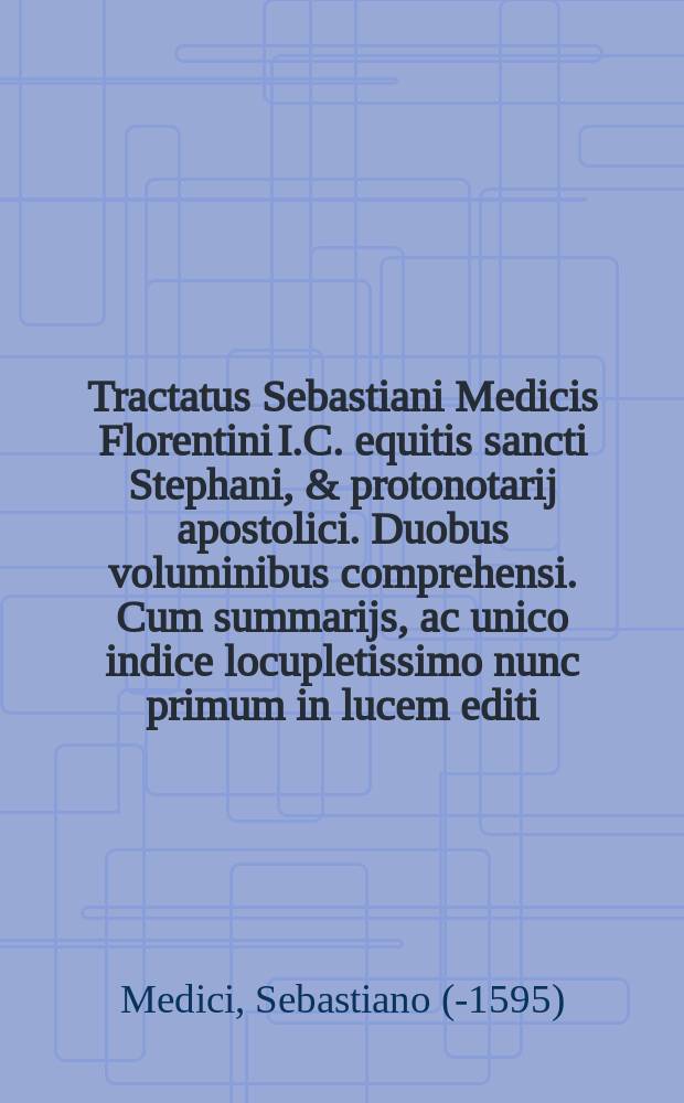 Tractatus Sebastiani Medicis Florentini I.C. equitis sancti Stephani, & protonotarij apostolici. Duobus voluminibus comprehensi. Cum summarijs, ac unico indice locupletissimo nunc primum in lucem editi