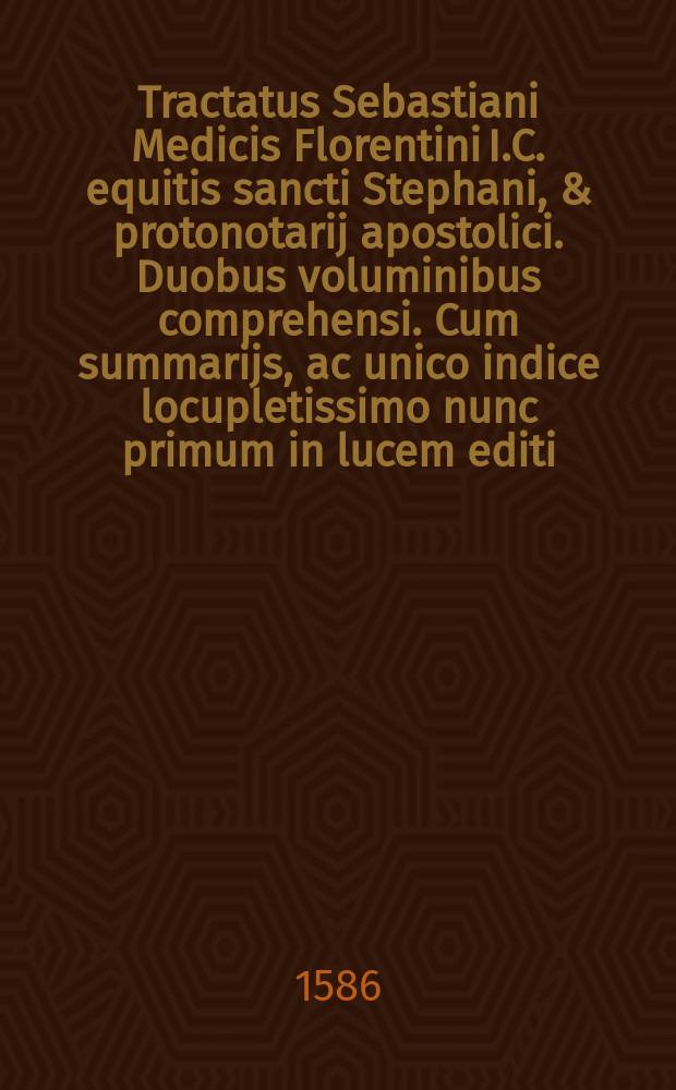 Tractatus Sebastiani Medicis Florentini I.C. equitis sancti Stephani, & protonotarij apostolici. Duobus voluminibus comprehensi. Cum summarijs, ac unico indice locupletissimo nunc primum in lucem editi. T. 2 : De regulis iuris. ; De fortuitis, casibus. ; Mors omnia solvit. ; De sepulturis, & opuscula septem. ; De compensationibus. ; De novationibus. ; De acceptilationibus. ; De venat. & piscat. & aucupio