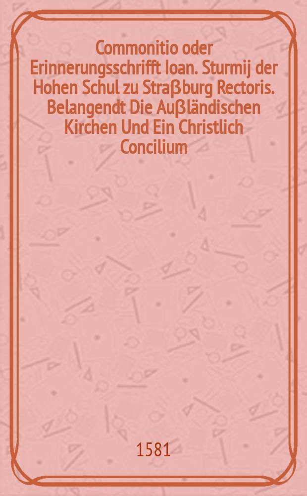 [Commonitio oder Erinnerungsschrifft Ioan. Sturmij der Hohen Schul zu Straβburg Rectoris. Belangendt Die Auβländischen Kirchen Und Ein Christlich Concilium: ... in Teutsche Sprach gegeben. Beneben dem auch wirdt in der Vorredt ... Auff Pappi Schrifft so mit einer Prefation des Kirchen Convents bemelter unser Statt ohnlangst auβgangen kurtz geantwortet. ... ]