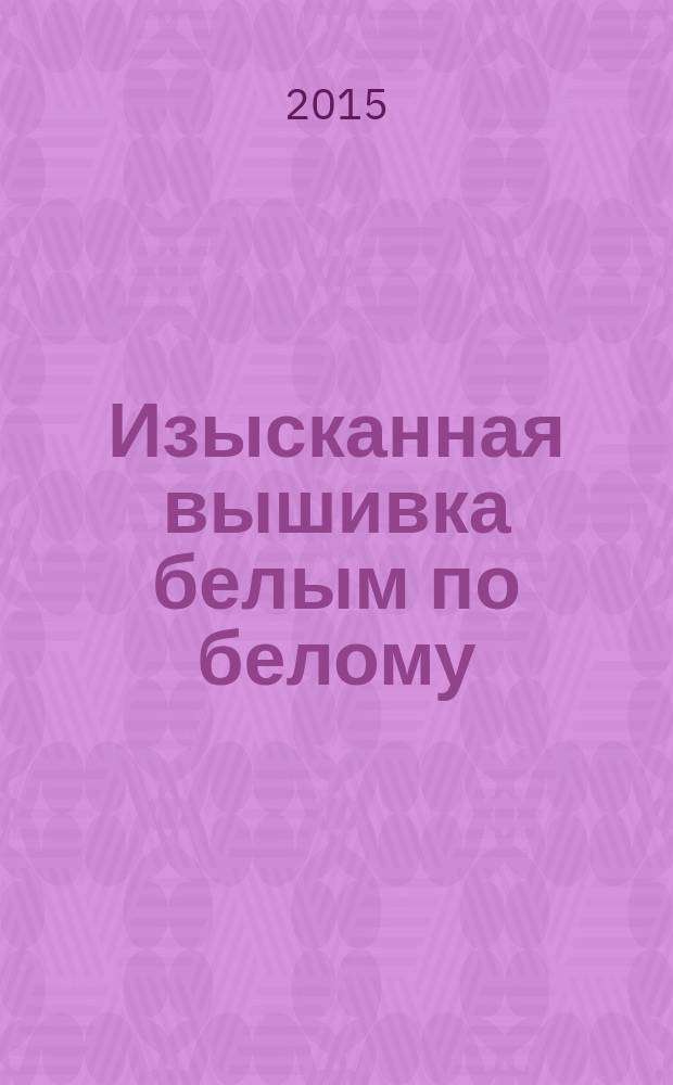Изысканная вышивка белым по белому : самая наглядная методика обучения, самый легкий способ научиться вышивать, самый эффективный результат