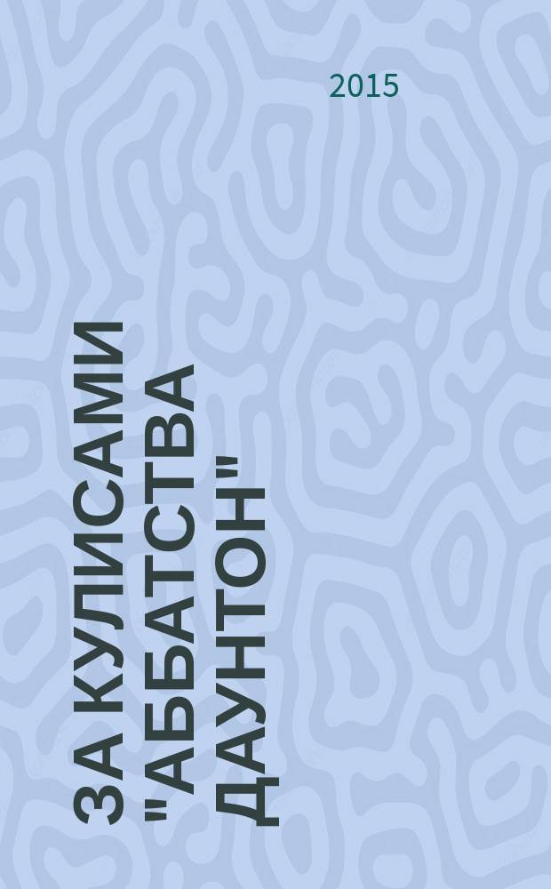 За кулисами "Аббатства Даунтон" : официальный пропуск в мир знаменитого сериала