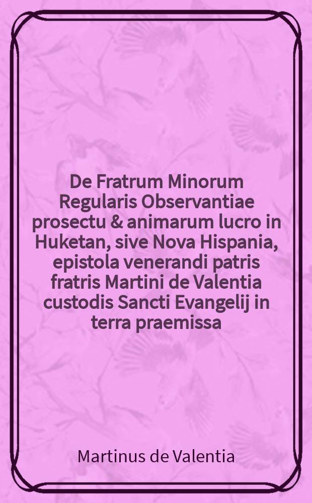 De Fratrum Minorum Regularis Observantiae prosectu & animarum lucro in Huketan, sive Nova Hispania, epistola venerandi patris fratris Martini de Valentia custodis Sancti Evangelij in terra praemissa, ad reverendum P.F. Matthiam Wenisse in generalem commissarium Cismontanum eorundem fratrum // Novus orbis regionum ac insularum veteribus incognitarum ...
