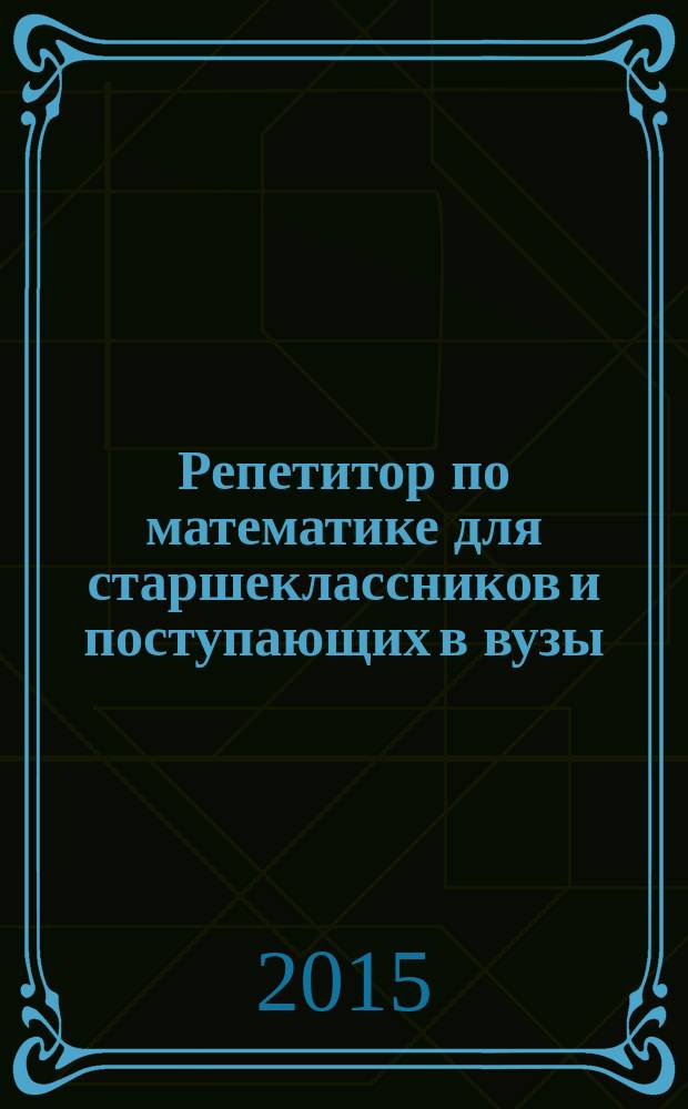 Репетитор по математике для старшеклассников и поступающих в вузы : подготовка к ГИА и ЕГЭ, подготовка к олимпиадам, 1000 задач с решениями, 3000 задач для самостоятельного решения