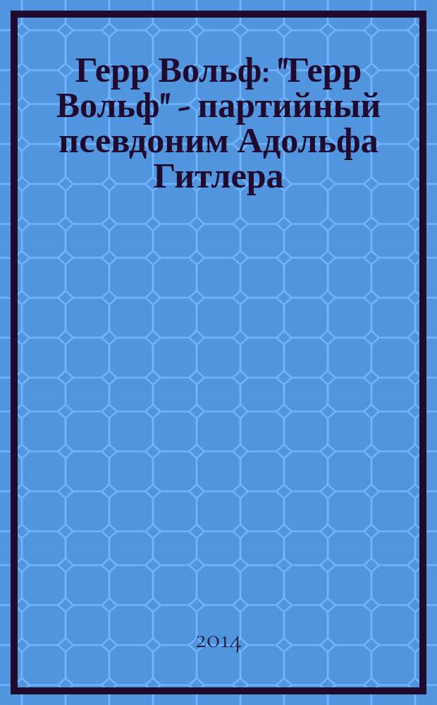 Герр Вольф : "Герр Вольф" - партийный псевдоним Адольфа Гитлера : роман