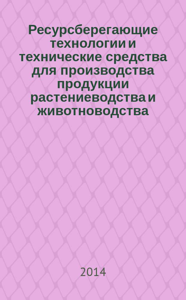 Ресурсберегающие технологии и технические средства для производства продукции растениеводства и животноводства : международная научно-практическая конференция, май 2014 г. : сборник статей