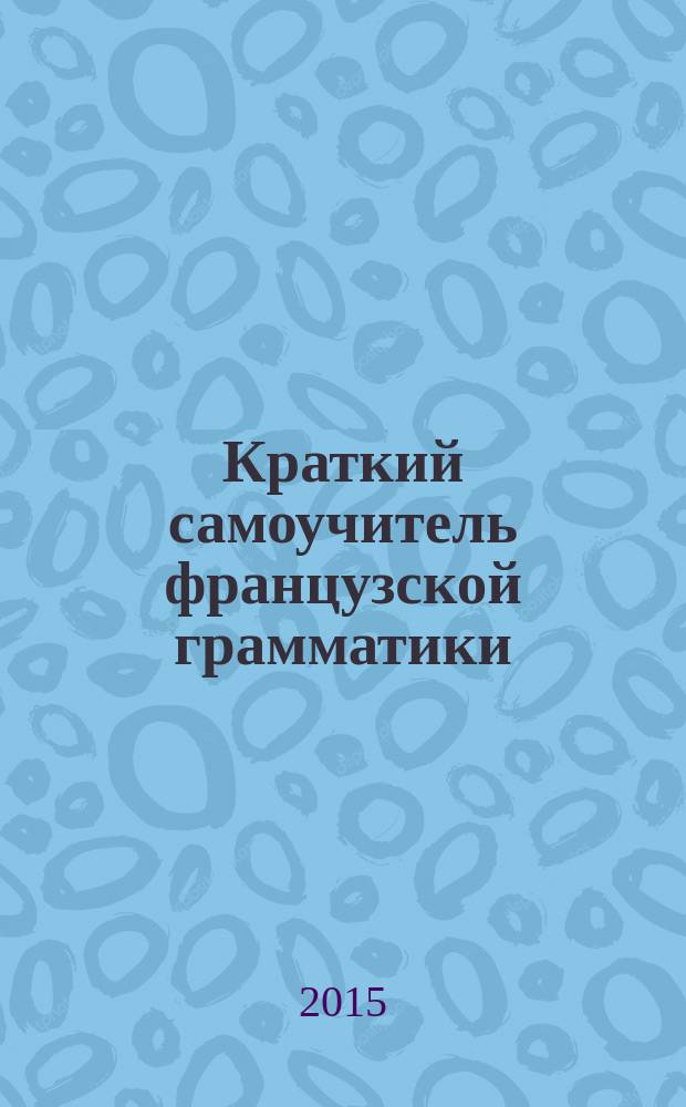 Краткий самоучитель французской грамматики : все, что нужно знать о французской грамматике