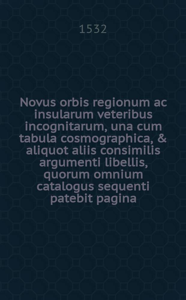 Novus orbis regionum ac insularum veteribus incognitarum, una cum tabula cosmographica, & aliquot aliis consimilis argumenti libellis, quorum omnium catalogus sequenti patebit pagina. His accessit copiosus rerum memorabilium index